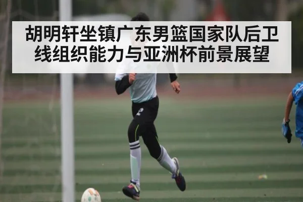 胡明轩坐镇广东男篮国家队后卫线组织能力与亚洲杯前景展望